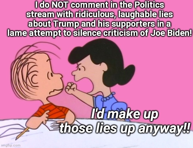 Troll "integrity" | I do NOT comment in the Politics stream with ridiculous, laughable lies about Trump and his supporters in a lame attempt to silence criticism of Joe Biden! I'd make up those lies up anyway!! | image tagged in linus and lucy,leftists,liberal tears,trump derangement syndrome,imgflip trolls,politics lol | made w/ Imgflip meme maker
