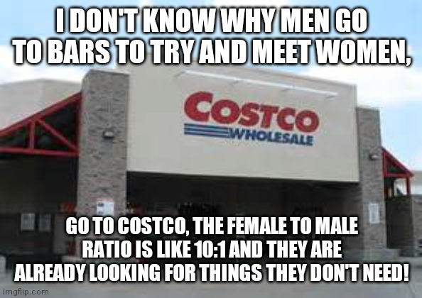 Costco Qualifications Matter | I DON'T KNOW WHY MEN GO TO BARS TO TRY AND MEET WOMEN, GO TO COSTCO, THE FEMALE TO MALE RATIO IS LIKE 10:1 AND THEY ARE ALREADY LOOKING FOR THINGS THEY DON'T NEED! | image tagged in costco qualifications matter | made w/ Imgflip meme maker