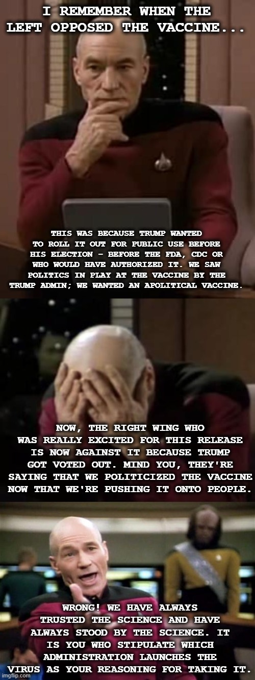 How the table didn't turn. Nothing's changed. Right wing majority still projecting | I REMEMBER WHEN THE LEFT OPPOSED THE VACCINE... THIS WAS BECAUSE TRUMP WANTED TO ROLL IT OUT FOR PUBLIC USE BEFORE HIS ELECTION - BEFORE THE FDA, CDC OR WHO WOULD HAVE AUTHORIZED IT. WE SAW POLITICS IN PLAY AT THE VACCINE BY THE TRUMP ADMIN; WE WANTED AN APOLITICAL VACCINE. NOW, THE RIGHT WING WHO WAS REALLY EXCITED FOR THIS RELEASE IS NOW AGAINST IT BECAUSE TRUMP GOT VOTED OUT. MIND YOU, THEY'RE SAYING THAT WE POLITICIZED THE VACCINE NOW THAT WE'RE PUSHING IT ONTO PEOPLE. WRONG! WE HAVE ALWAYS TRUSTED THE SCIENCE AND HAVE ALWAYS STOOD BY THE SCIENCE. IT IS YOU WHO STIPULATE WHICH ADMINISTRATION LAUNCHES THE VIRUS AS YOUR REASONING FOR TAKING IT. | image tagged in picard thinking,picard facepalm,startrek,covid,virus,vaccine | made w/ Imgflip meme maker