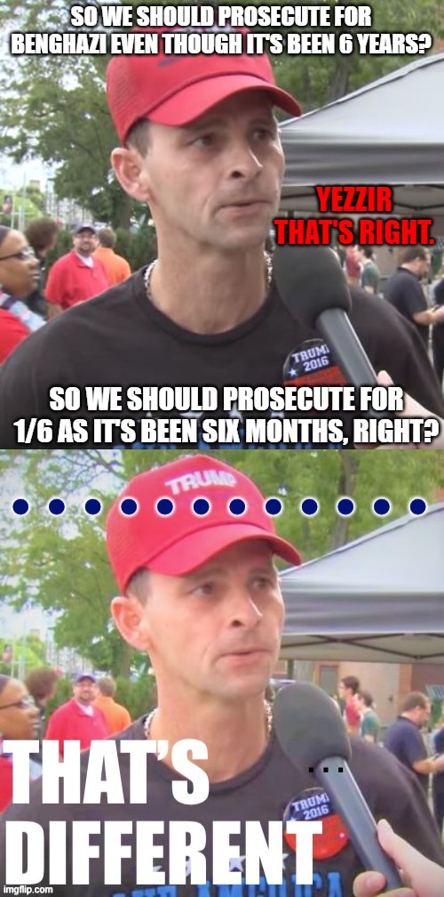 SO WE SHOULD PROSECUTE FOR BENGHAZI EVEN THOUGH IT'S BEEN 6 YEARS? YEZZIR THAT'S RIGHT. SO WE SHOULD PROSECUTE FOR 1/6 AS IT'S BEEN SIX MONTHS, RIGHT? | image tagged in trump supporter,trump supporter that s different | made w/ Imgflip meme maker