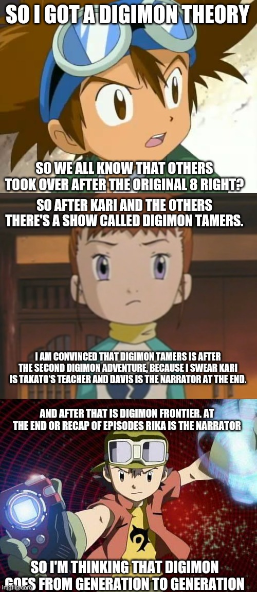 Digimon is anime so plz don't unfeature this. | SO I GOT A DIGIMON THEORY; SO WE ALL KNOW THAT OTHERS TOOK OVER AFTER THE ORIGINAL 8 RIGHT? SO AFTER KARI AND THE OTHERS THERE'S A SHOW CALLED DIGIMON TAMERS. I AM CONVINCED THAT DIGIMON TAMERS IS AFTER THE SECOND DIGIMON ADVENTURE, BECAUSE I SWEAR KARI IS TAKATO'S TEACHER AND DAVIS IS THE NARRATOR AT THE END. AND AFTER THAT IS DIGIMON FRONTIER. AT THE END OR RECAP OF EPISODES RIKA IS THE NARRATOR; SO I'M THINKING THAT DIGIMON GOES FROM GENERATION TO GENERATION | image tagged in skeptical tai | made w/ Imgflip meme maker