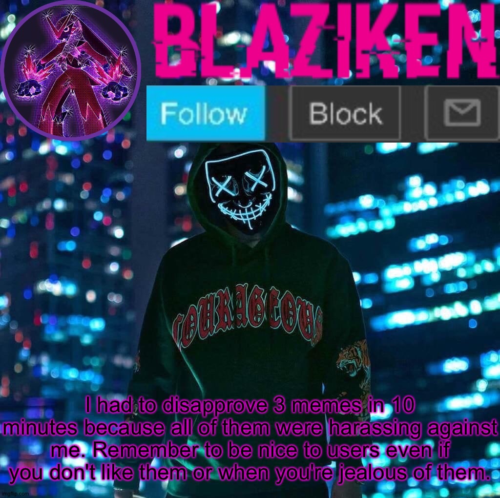 Blaziken announcement template V3 | I had to disapprove 3 memes in 10 minutes because all of them were harassing against me. Remember to be nice to users even if you don't like them or when you're jealous of them. | image tagged in blaziken announcement template v3 | made w/ Imgflip meme maker