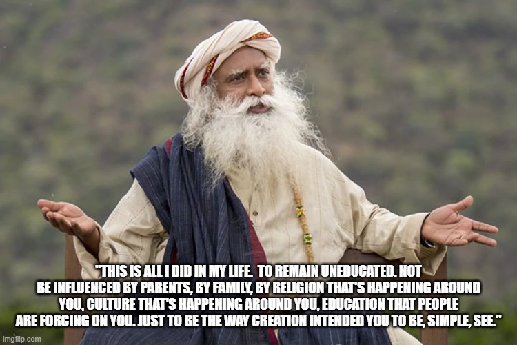 Freedom of Expression | "THIS IS ALL I DID IN MY LIFE.  TO REMAIN UNEDUCATED. NOT BE INFLUENCED BY PARENTS, BY FAMILY, BY RELIGION THAT'S HAPPENING AROUND YOU, CULTURE THAT'S HAPPENING AROUND YOU, EDUCATION THAT PEOPLE ARE FORCING ON YOU. JUST TO BE THE WAY CREATION INTENDED YOU TO BE, SIMPLE, SEE." | image tagged in sadhguru | made w/ Imgflip meme maker