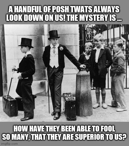 British class system | A HANDFUL OF POSH TWATS ALWAYS LOOK DOWN ON US! THE MYSTERY IS ... HOW HAVE THEY BEEN ABLE TO FOOL SO MANY, THAT THEY ARE SUPERIOR TO US? | image tagged in school meme | made w/ Imgflip meme maker
