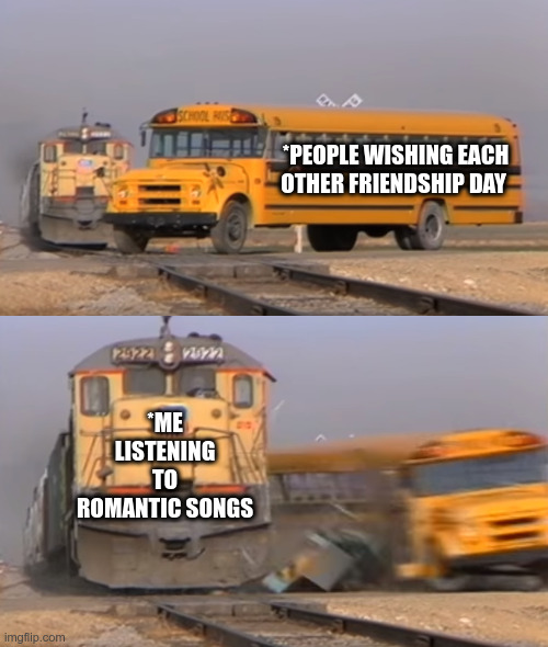 Friendship Day Meme | *PEOPLE WISHING EACH OTHER FRIENDSHIP DAY; *ME LISTENING TO ROMANTIC SONGS | image tagged in a train hitting a school bus | made w/ Imgflip meme maker