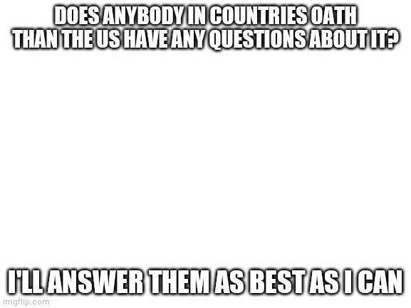Blank White Template | DOES ANYBODY IN COUNTRIES OATH THAN THE US HAVE ANY QUESTIONS ABOUT IT? I'LL ANSWER THEM AS BEST AS I CAN | image tagged in blank white template | made w/ Imgflip meme maker