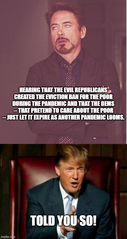 Ironically that usually the way it really does go. | HEARING THAT THE EVIL REPUBLICANS CREATED THE EVICTION BAN FOR THE POOR DURING THE PANDEMIC AND THAT THE DEMS -- THAT PRETEND TO CARE ABOUT THE POOR -- JUST LET IT EXPIRE AS ANOTHER PANDEMIC LOOMS. TOLD YOU SO! | image tagged in leftist hypocrisy | made w/ Imgflip meme maker