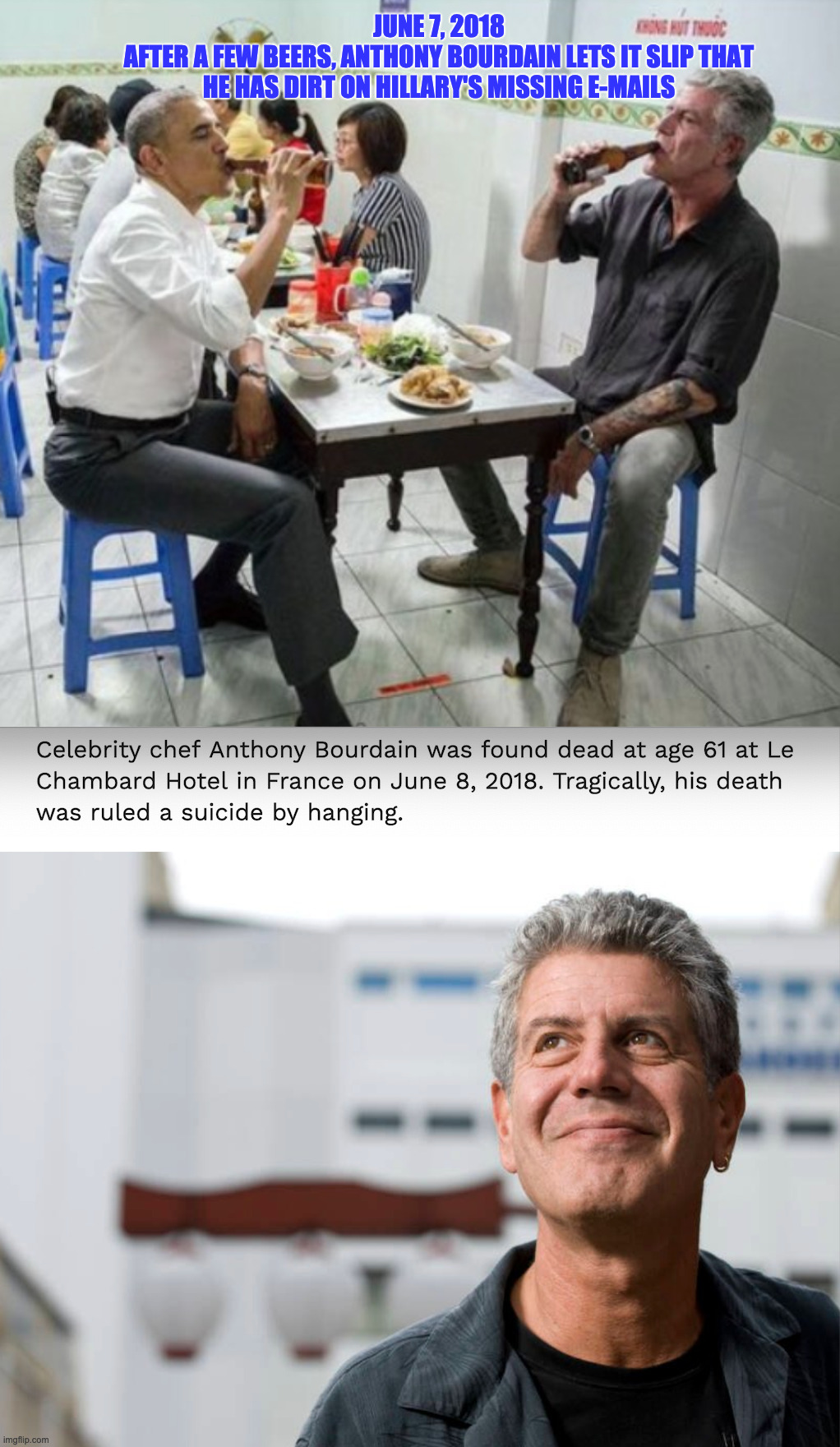 JUNE 7, 2018
AFTER A FEW BEERS, ANTHONY BOURDAIN LETS IT SLIP THAT HE HAS DIRT ON HILLARY'S MISSING E-MAILS | image tagged in suicide,clintons,hillary,obama | made w/ Imgflip meme maker