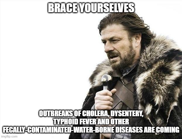 Brace Yourselves X is Coming Meme | BRACE YOURSELVES OUTBREAKS OF CHOLERA, DYSENTERY, TYPHOID FEVER AND OTHER FECALLY-CONTAMINATED-WATER-BORNE DISEASES ARE COMING | image tagged in memes,brace yourselves x is coming | made w/ Imgflip meme maker