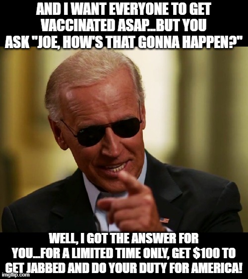 Joe's Vaccine Infomercial | AND I WANT EVERYONE TO GET VACCINATED ASAP...BUT YOU ASK "JOE, HOW'S THAT GONNA HAPPEN?"; WELL, I GOT THE ANSWER FOR YOU...FOR A LIMITED TIME ONLY, GET $100 TO GET JABBED AND DO YOUR DUTY FOR AMERICA! | image tagged in cool joe biden | made w/ Imgflip meme maker