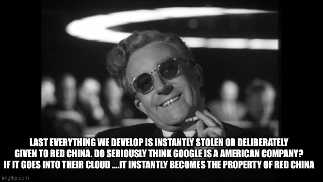 dr strangelove | LAST EVERYTHING WE DEVELOP IS INSTANTLY STOLEN OR DELIBERATELY GIVEN TO RED CHINA. DO SERIOUSLY THINK GOOGLE IS A AMERICAN COMPANY? IF IT GO | image tagged in dr strangelove | made w/ Imgflip meme maker