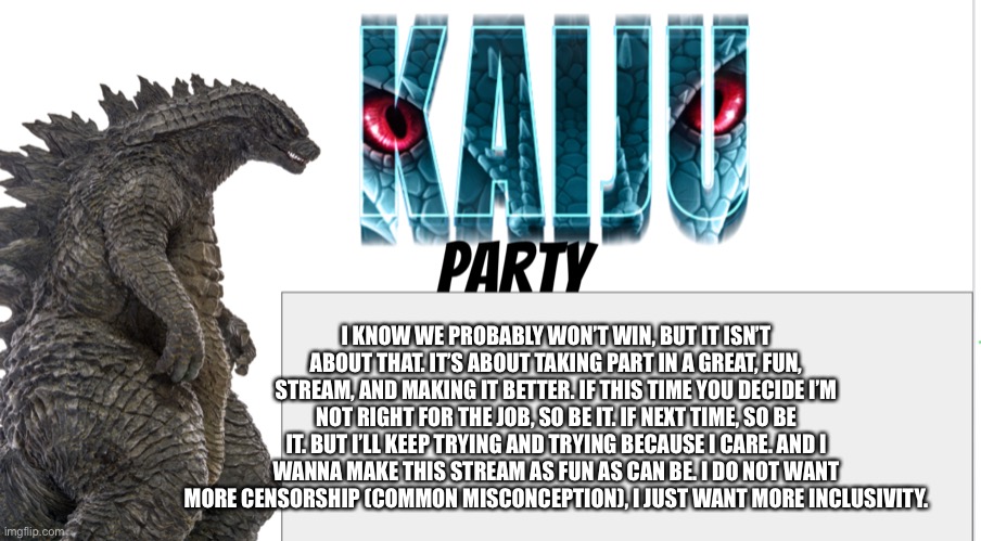 Kaiju Party announcement | I KNOW WE PROBABLY WON’T WIN, BUT IT ISN’T ABOUT THAT. IT’S ABOUT TAKING PART IN A GREAT, FUN, STREAM, AND MAKING IT BETTER. IF THIS TIME YOU DECIDE I’M NOT RIGHT FOR THE JOB, SO BE IT. IF NEXT TIME, SO BE IT. BUT I’LL KEEP TRYING AND TRYING BECAUSE I CARE. AND I WANNA MAKE THIS STREAM AS FUN AS CAN BE. I DO NOT WANT MORE CENSORSHIP (COMMON MISCONCEPTION), I JUST WANT MORE INCLUSIVITY. | image tagged in kaiju party announcement | made w/ Imgflip meme maker