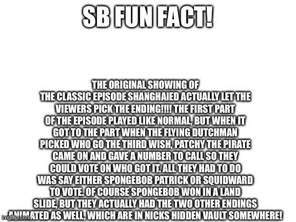 This is a fact! | THE ORIGINAL SHOWING OF THE CLASSIC EPISODE SHANGHAIED ACTUALLY LET THE VIEWERS PICK THE ENDING!!!! THE FIRST PART OF THE EPISODE PLAYED LIKE NORMAL, BUT WHEN IT GOT TO THE PART WHEN THE FLYING DUTCHMAN PICKED WHO GO THE THIRD WISH, PATCHY THE PIRATE CAME ON AND GAVE A NUMBER TO CALL SO THEY COULD VOTE ON WHO GOT IT. ALL THEY HAD TO DO WAS SAY EITHER SPONGEBOB PATRICK OR SQUIDWARD TO VOTE. OF COURSE SPONGEBOB WON IN A LAND SLIDE, BUT THEY ACTUALLY HAD THE TWO OTHER ENDINGS ANIMATED AS WELL, WHICH ARE IN NICKS HIDDEN VAULT SOMEWHERE! SB FUN FACT! | image tagged in blank white template | made w/ Imgflip meme maker