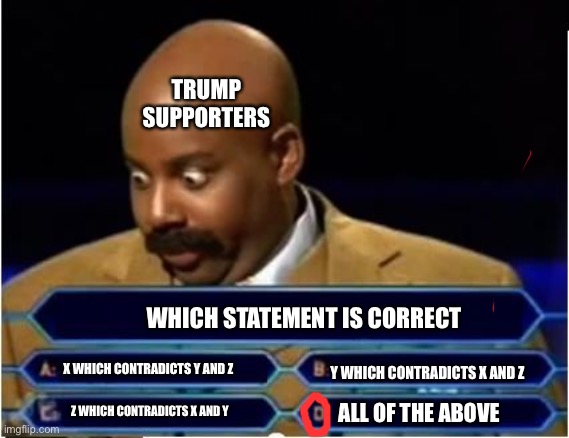 They believe tons of contradictory things | TRUMP SUPPORTERS; WHICH STATEMENT IS CORRECT; Y WHICH CONTRADICTS X AND Z; X WHICH CONTRADICTS Y AND Z; Z WHICH CONTRADICTS X AND Y; ALL OF THE ABOVE | image tagged in quiz show meme,contradiction,trump,maga | made w/ Imgflip meme maker