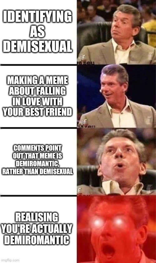 Demisexual demiromantic | IDENTIFYING AS DEMISEXUAL; MAKING A MEME ABOUT FALLING IN LOVE WITH YOUR BEST FRIEND; COMMENTS POINT OUT THAT MEME IS DEMIROMANTIC, RATHER THAN DEMISEXUAL; REALISING YOU'RE ACTUALLY DEMIROMANTIC | image tagged in vince mcmahon reaction w/glowing eyes | made w/ Imgflip meme maker