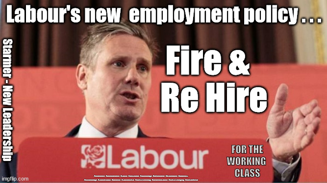 Starmer - Fire & Re Hire | Labour's new  employment policy . . . Fire &  
Re Hire; Starmer - New Leadership; FOR THE
WORKING 
CLASS; #Starmerout #GetStarmerOut #Labour #JonLansman #wearecorbyn #KeirStarmer #DianeAbbott #McDonnell #cultofcorbyn #labourisdead #Momentum #labourracism #socialistsunday #nevervotelabour #socialistanyday #Antisemitism | image tagged in kier starmer,starmer new leadership,labourisdead,the party of the worker,anti-semitism,communist socialist | made w/ Imgflip meme maker
