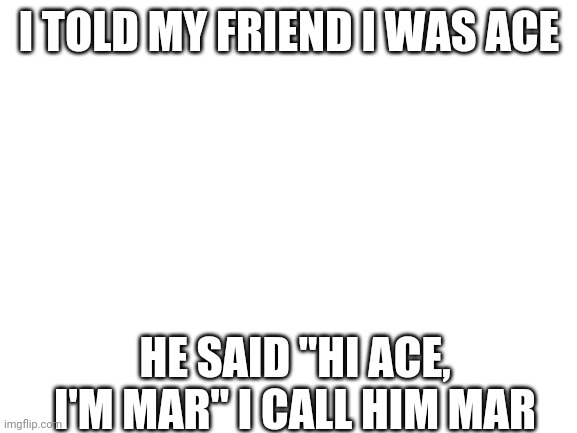 I know you guys dont care but I wont be as active on here I'm going to school soon | I TOLD MY FRIEND I WAS ACE; HE SAID "HI ACE, I'M MAR" I CALL HIM MAR | image tagged in blank white template | made w/ Imgflip meme maker