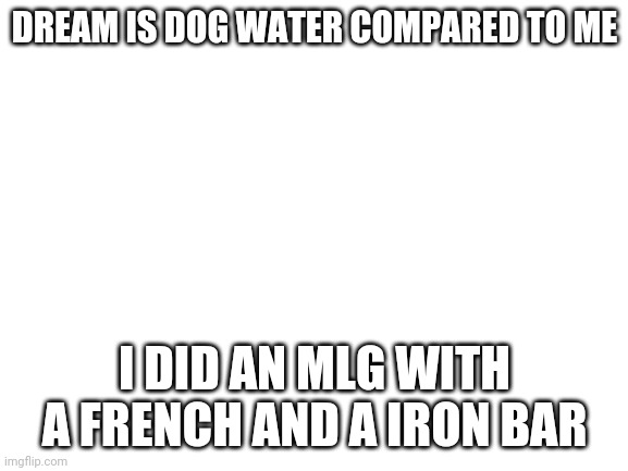 Blank White Template | DREAM IS DOG WATER COMPARED TO ME; I DID AN MLG WITH A FRENCH AND A IRON BAR | image tagged in blank white template | made w/ Imgflip meme maker