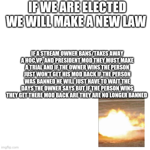 Vote BRUH pls | IF WE ARE ELECTED WE WILL MAKE A NEW LAW; IF A STREAM OWNER BANS/TAKES AWAY A HOC,VP, AND PRESIDENT MOD THEY MUST MAKE A TRIAL AND IF THE OWNER WINS THE PERSON JUST WON'T GET HIS MOD BACK IF THE PERSON WAS BANNED HE WILL JUST HAVE TO WAIT THE DAYS THE OWNER SAYS BUT IF THE PERSON WINS THEY GET THERE MOD BACK ARE THEY ARE NO LONGER BANNED | image tagged in memes,blank transparent square | made w/ Imgflip meme maker