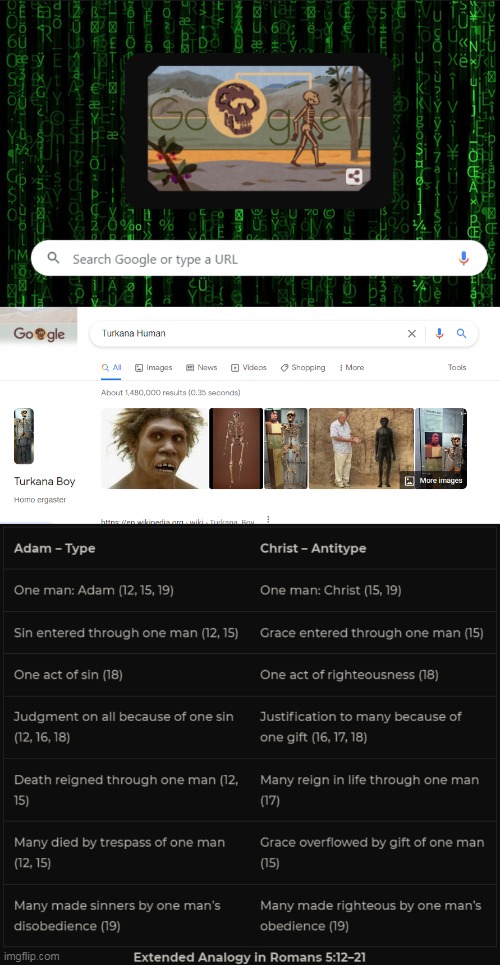 Check the Image Description.Yes the background for my browser is the Matrix. |  TODAY'S GOOGLE DOODLE LINKS TO THIS GOOGLE SEARCH: EVOLUTION PROPAGANDA. IF YOU ARE A CHRISTIAN AND YOU BELIEVE IN SOME TYPE OF THEISTIC EVOLUTION WITHOUT A LITERAL FIRST MAN ADAM WHO WAS THE PROGENITOR OF HUMANITY AND THE CAUSE OF SIN ENTERING INTO HUMANITY, HOW DO YOU DEAL WITH SCRIPTURE'S ANALOGY IN ROMANS 5.12-21 AND 1 CORINTHIANS 15.20-22 OF CHRIST BEING THE LITERAL SECOND ADAM THROUGH WHOM COMES GRACE, REDEMPTION, JUSTIFICATION, AND THE PROMISE OF RESURRECTION? | image tagged in evolution,propaganda,creationism,adam and eve,google search,theism | made w/ Imgflip meme maker