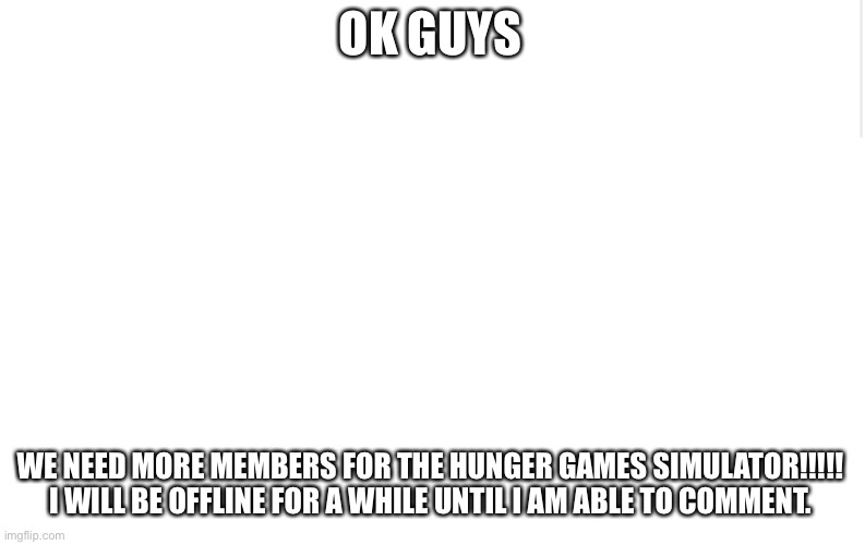 COMON GUYS! | OK GUYS; WE NEED MORE MEMBERS FOR THE HUNGER GAMES SIMULATOR!!!!!

I WILL BE OFFLINE FOR A WHILE UNTIL I AM ABLE TO COMMENT. | image tagged in blank meme template | made w/ Imgflip meme maker