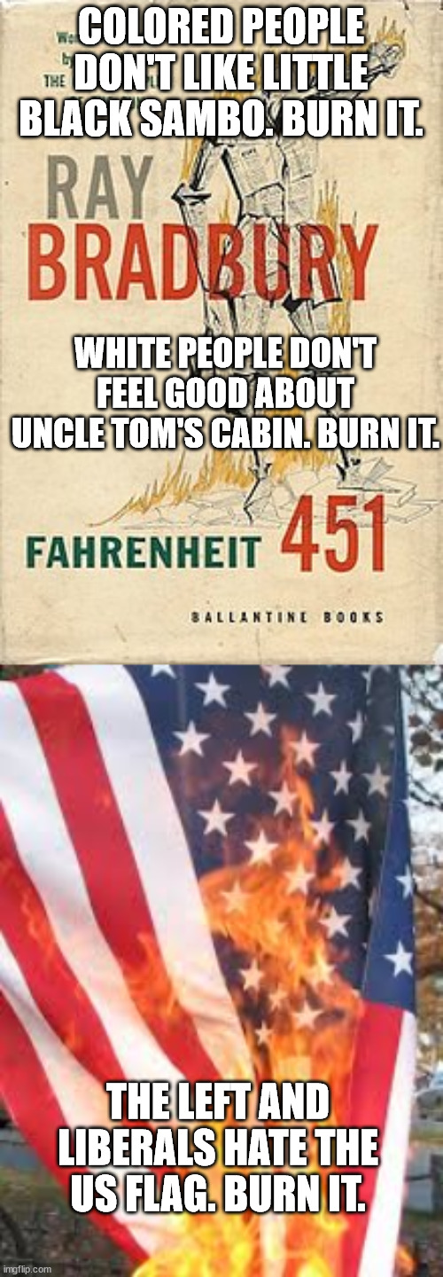 The Left and Liberals are the Firemen of Fahrenheit 451. | COLORED PEOPLE DON'T LIKE LITTLE BLACK SAMBO. BURN IT. WHITE PEOPLE DON'T FEEL GOOD ABOUT UNCLE TOM'S CABIN. BURN IT. THE LEFT AND LIBERALS HATE THE US FLAG. BURN IT. | image tagged in ray bradbury's fahrenheit 451,american flag burning,political meme,butthurt liberals,censorship | made w/ Imgflip meme maker