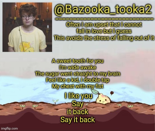 Bazooka's cavetown temp | A sweet tooth for you
I'm wide awake
The sugar went straight to my brain
Feel like a kid, I double tap
My chest with my fist; I like you
Say it back
Say it back | image tagged in bazooka's cavetown temp | made w/ Imgflip meme maker