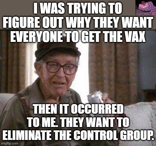 You can not tell how bad doing something is without knowing what would happen if you didn't do it. | I WAS TRYING TO FIGURE OUT WHY THEY WANT EVERYONE TO GET THE VAX; THEN IT OCCURRED TO ME. THEY WANT TO ELIMINATE THE CONTROL GROUP. | image tagged in grumpy old man | made w/ Imgflip meme maker