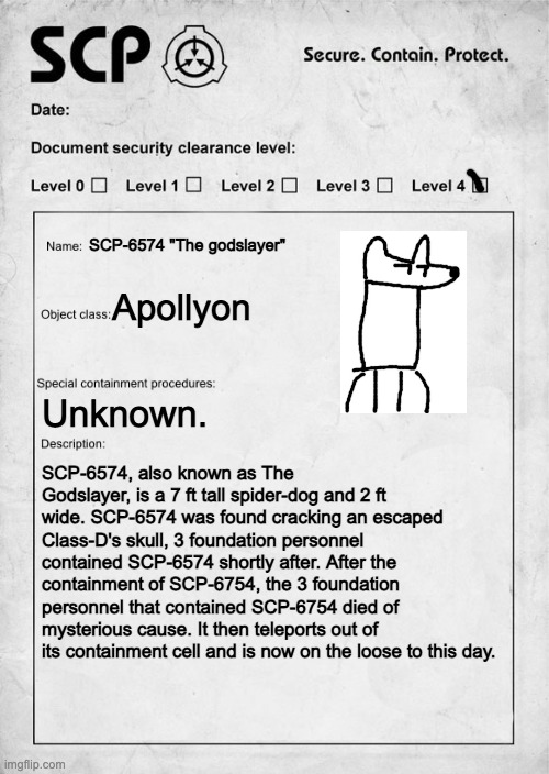 idk | SCP-6574 "The godslayer"; Apollyon; Unknown. SCP-6574, also known as The Godslayer, is a 7 ft tall spider-dog and 2 ft wide. SCP-6574 was found cracking an escaped Class-D's skull, 3 foundation personnel contained SCP-6574 shortly after. After the containment of SCP-6754, the 3 foundation personnel that contained SCP-6754 died of mysterious cause. It then teleports out of its containment cell and is now on the loose to this day. | image tagged in scp document | made w/ Imgflip meme maker