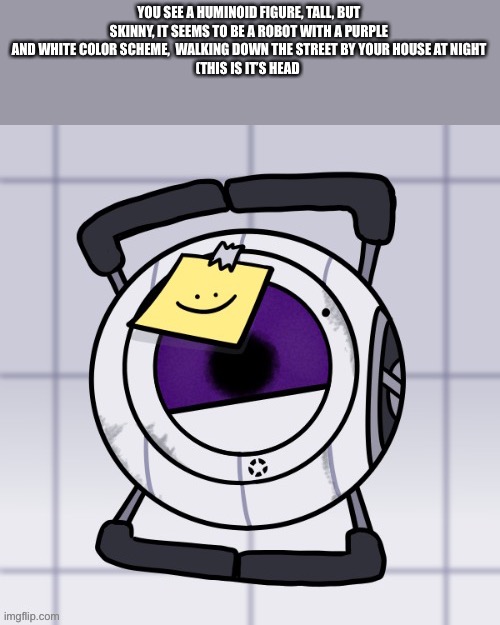 YOU SEE A HUMINOID FIGURE, TALL, BUT SKINNY, IT SEEMS TO BE A ROBOT WITH A PURPLE AND WHITE COLOR SCHEME,  WALKING DOWN THE STREET BY YOUR HOUSE AT NIGHT
(THIS IS IT’S HEAD | made w/ Imgflip meme maker