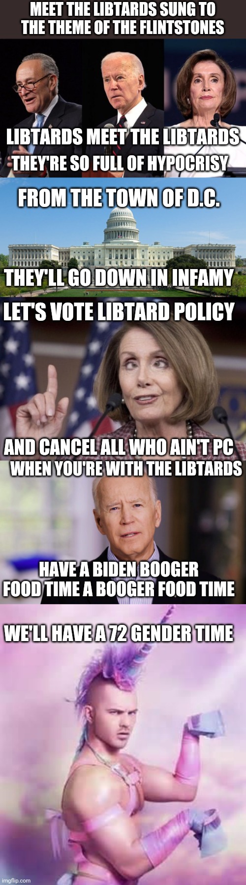MEET THE LIBTARDS SUNG TO THE THEME OF THE FLINTSTONES; LIBTARDS MEET THE LIBTARDS; THEY'RE SO FULL OF HYPOCRISY; FROM THE TOWN OF D.C. THEY'LL GO DOWN IN INFAMY; LET'S VOTE LIBTARD POLICY; AND CANCEL ALL WHO AIN'T PC; WHEN YOU'RE WITH THE LIBTARDS; HAVE A BIDEN BOOGER FOOD TIME A BOOGER FOOD TIME; WE'LL HAVE A 72 GENDER TIME | image tagged in biden schumer pelosi,capitol hill,nancy pelosi,joe biden 2020,gay unicorn | made w/ Imgflip meme maker