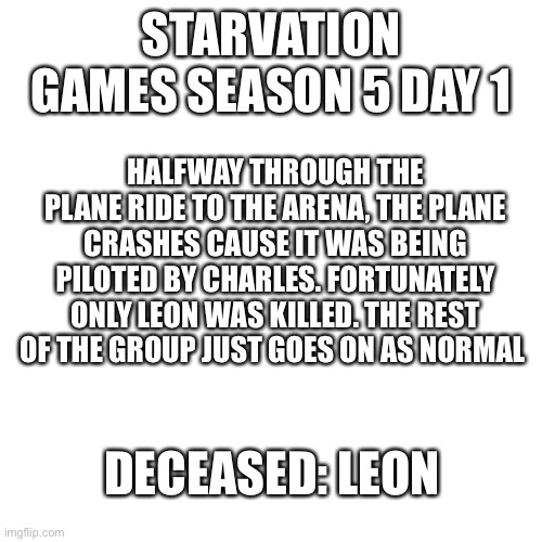 Charles | STARVATION GAMES SEASON 5 DAY 1; HALFWAY THROUGH THE PLANE RIDE TO THE ARENA, THE PLANE CRASHES CAUSE IT WAS BEING PILOTED BY CHARLES. FORTUNATELY ONLY LEON WAS KILLED. THE REST OF THE GROUP JUST GOES ON AS NORMAL; DECEASED: LEON | image tagged in memes,blank transparent square | made w/ Imgflip meme maker