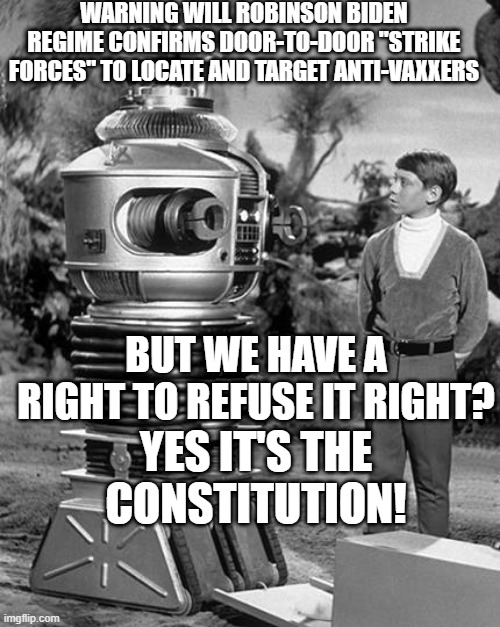 hoax pandemic | WARNING WILL ROBINSON BIDEN REGIME CONFIRMS DOOR-TO-DOOR "STRIKE FORCES" TO LOCATE AND TARGET ANTI-VAXXERS; BUT WE HAVE A RIGHT TO REFUSE IT RIGHT? YES IT'S THE CONSTITUTION! | image tagged in robot and will robinson,pandemic,coronavirus meme | made w/ Imgflip meme maker