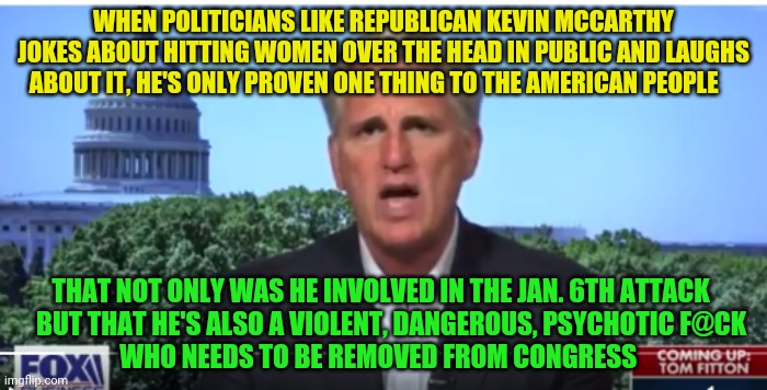 Kevin McCarthy | WHEN POLITICIANS LIKE REPUBLICAN KEVIN MCCARTHY JOKES ABOUT HITTING WOMEN OVER THE HEAD IN PUBLIC AND LAUGHS ABOUT IT, HE'S ONLY PROVEN ONE THING TO THE AMERICAN PEOPLE; THAT NOT ONLY WAS HE INVOLVED IN THE JAN. 6TH ATTACK      BUT THAT HE'S ALSO A VIOLENT, DANGEROUS, PSYCHOTIC F@CK                 WHO NEEDS TO BE REMOVED FROM CONGRESS | image tagged in kevin mccarthy | made w/ Imgflip meme maker