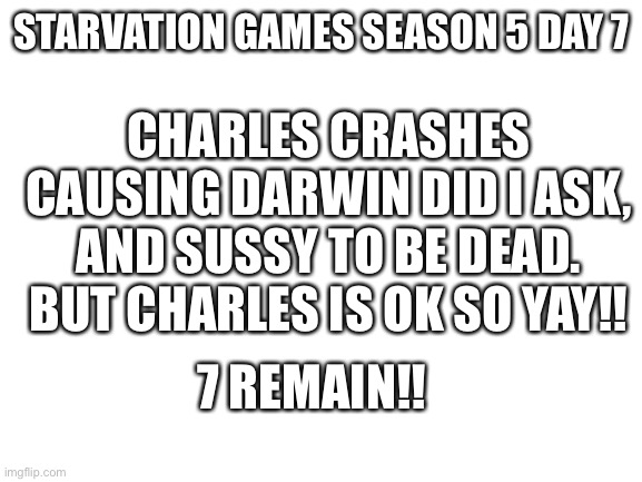 Liberal head | STARVATION GAMES SEASON 5 DAY 7; CHARLES CRASHES CAUSING DARWIN DID I ASK, AND SUSSY TO BE DEAD. BUT CHARLES IS OK SO YAY!! 7 REMAIN!! | image tagged in blank white template | made w/ Imgflip meme maker