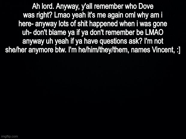 lol | Ah lord. Anyway, y'all remember who Dove was right? Lmao yeah it's me again oml why am i here- anyway lots of shit happened when i was gone uh- don't blame ya if ya don't remember be LMAO anyway uh yeah if ya have questions ask? I'm not she/her anymore btw. I'm he/him/they/them, names Vincent, :] | image tagged in black background | made w/ Imgflip meme maker