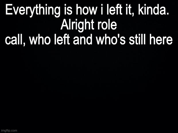 idfk what to title this | Everything is how i left it, kinda. 
Alright role call, who left and who's still here | image tagged in black background | made w/ Imgflip meme maker