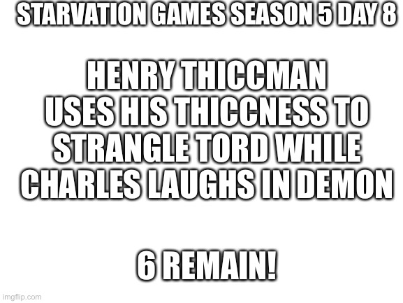 The guy named 6 | STARVATION GAMES SEASON 5 DAY 8; HENRY THICCMAN USES HIS THICCNESS TO STRANGLE TORD WHILE CHARLES LAUGHS IN DEMON; 6 REMAIN! | image tagged in blank white template | made w/ Imgflip meme maker