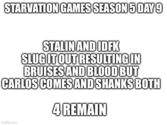 Last 4! | STARVATION GAMES SEASON 5 DAY 9; STALIN AND IDFK SLUG IT OUT RESULTING IN BRUISES AND BLOOD BUT CARLOS COMES AND SHANKS BOTH; 4 REMAIN | image tagged in blank white template | made w/ Imgflip meme maker