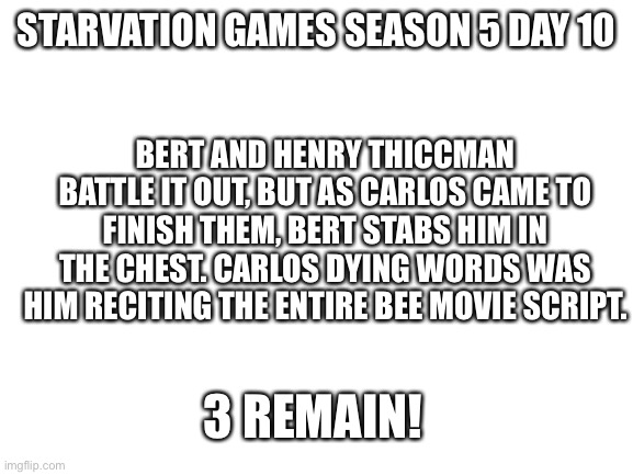 Kak | STARVATION GAMES SEASON 5 DAY 10; BERT AND HENRY THICCMAN BATTLE IT OUT, BUT AS CARLOS CAME TO FINISH THEM, BERT STABS HIM IN THE CHEST. CARLOS DYING WORDS WAS HIM RECITING THE ENTIRE BEE MOVIE SCRIPT. 3 REMAIN! | image tagged in blank white template | made w/ Imgflip meme maker
