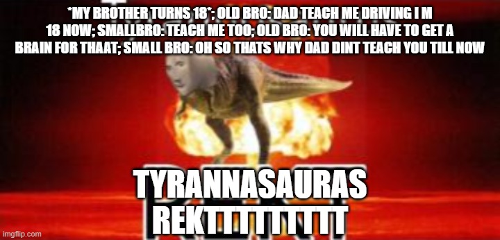 get rekt bro | *MY BROTHER TURNS 18*; OLD BRO: DAD TEACH ME DRIVING I M 18 NOW; SMALLBRO: TEACH ME TOO; OLD BRO: YOU WILL HAVE TO GET A BRAIN FOR THAAT; SMALL BRO: OH SO THATS WHY DAD DINT TEACH YOU TILL NOW; TYRANNASAURAS REKTTTTTTTTT | image tagged in tyrannosaurus rekt | made w/ Imgflip meme maker