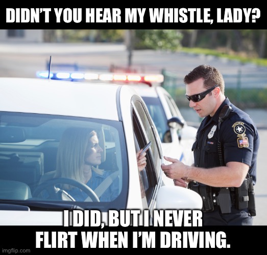 Whistle | DIDN’T YOU HEAR MY WHISTLE, LADY? I DID, BUT I NEVER FLIRT WHEN I’M DRIVING. | image tagged in cop pulls over woman | made w/ Imgflip meme maker