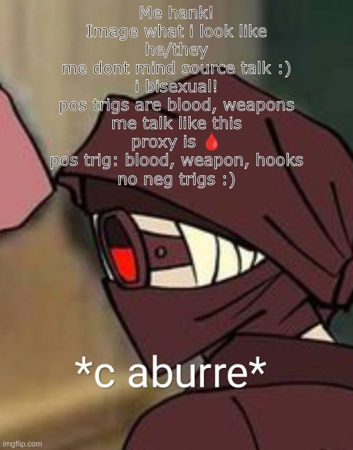 Me hank!
Image what i look like
he/they
me dont mind source talk :)
i bisexual!
pos trigs are blood, weapons
me talk like this
proxy is 🩸
pos trig: blood, weapon, hooks
no neg trigs :) | made w/ Imgflip meme maker