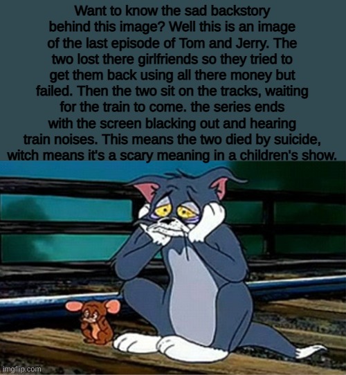 Dude, this will scare you like reeeeeeeeeeeeeeeeeeeeeeeeeeeeeeeeeeeeeeeeeeeeeeeeeeeeeeeeeeee | Want to know the sad backstory behind this image? Well this is an image of the last episode of Tom and Jerry. The two lost there girlfriends so they tried to get them back using all there money but failed. Then the two sit on the tracks, waiting for the train to come. the series ends with the screen blacking out and hearing train noises. This means the two died by suicide, witch means it's a scary meaning in a children's show. | image tagged in sad railroad tom and jerry,sad,death,cartoon,cartoons | made w/ Imgflip meme maker
