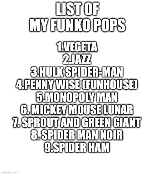 Blank White Template | LIST OF MY FUNKO POPS; 1.VEGETA
2.JAZZ
3.HULK SPIDER-MAN
4.PENNY WISE (FUNHOUSE)
5.MONOPOLY MAN
6. MICKEY MOUSE LUNAR
7. SPROUT AND GREEN GIANT
8. SPIDER MAN NOIR
9.SPIDER HAM | image tagged in blank white template | made w/ Imgflip meme maker
