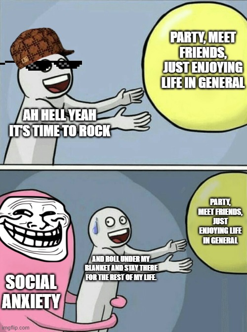 I guess social anxiety is attracted to me lol | PARTY, MEET FRIENDS, JUST ENJOYING LIFE IN GENERAL; AH HELL YEAH IT'S TIME TO ROCK; PARTY, MEET FRIENDS, JUST ENJOYING LIFE IN GENERAL; AND ROLL UNDER MY BLANKET AND STAY THERE FOR THE REST OF MY LIFE. SOCIAL ANXIETY | image tagged in memes,running away balloon | made w/ Imgflip meme maker