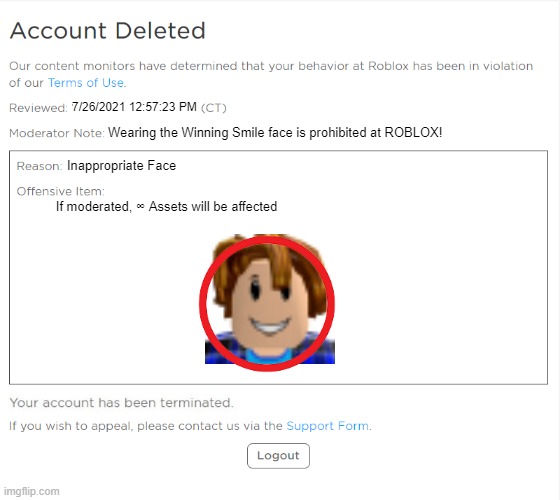 a remake of the account deleted image i made on july 26, 2021 | 7/26/2021 12:57:23 PM; Wearing the Winning Smile face is prohibited at ROBLOX! Inappropriate Face; If moderated, ∞ Assets will be affected | image tagged in banned from roblox 2021 edition,banned from roblox | made w/ Imgflip meme maker