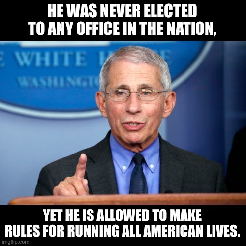 Fauci | HE WAS NEVER ELECTED TO ANY OFFICE IN THE NATION, YET HE IS ALLOWED TO MAKE RULES FOR RUNNING ALL AMERICAN LIVES. | image tagged in dr fauci | made w/ Imgflip meme maker