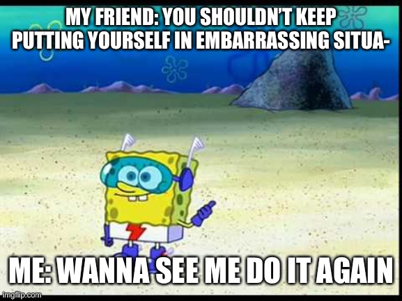 Enjoy the silence daddy | MY FRIEND: YOU SHOULDN’T KEEP PUTTING YOURSELF IN EMBARRASSING SITUA-; ME: WANNA SEE ME DO IT AGAIN | image tagged in spongebob want to see me do it again | made w/ Imgflip meme maker
