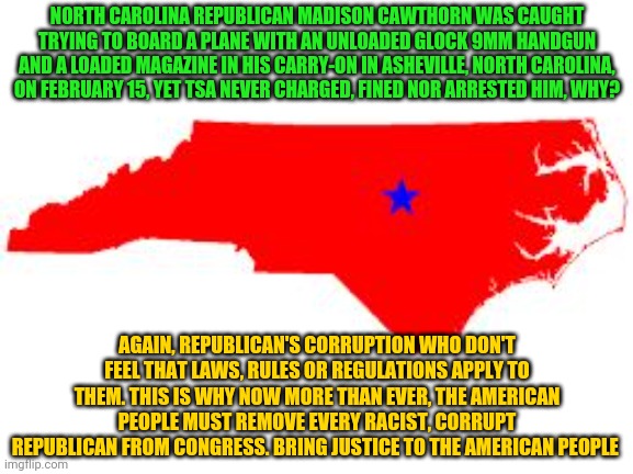 north carolina | NORTH CAROLINA REPUBLICAN MADISON CAWTHORN WAS CAUGHT TRYING TO BOARD A PLANE WITH AN UNLOADED GLOCK 9MM HANDGUN AND A LOADED MAGAZINE IN HIS CARRY-ON IN ASHEVILLE, NORTH CAROLINA, ON FEBRUARY 15, YET TSA NEVER CHARGED, FINED NOR ARRESTED HIM, WHY? AGAIN, REPUBLICAN'S CORRUPTION WHO DON'T FEEL THAT LAWS, RULES OR REGULATIONS APPLY TO THEM. THIS IS WHY NOW MORE THAN EVER, THE AMERICAN PEOPLE MUST REMOVE EVERY RACIST, CORRUPT REPUBLICAN FROM CONGRESS. BRING JUSTICE TO THE AMERICAN PEOPLE | image tagged in north carolina | made w/ Imgflip meme maker